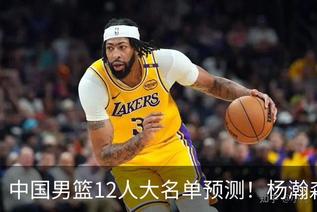 中国男篮12人大名单预测！杨瀚森领衔，王俊杰压阵，曾凡博恐遭淘汰，庞老六奇兵！